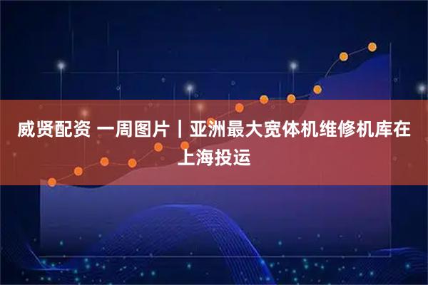 威贤配资 一周图片｜亚洲最大宽体机维修机库在上海投运