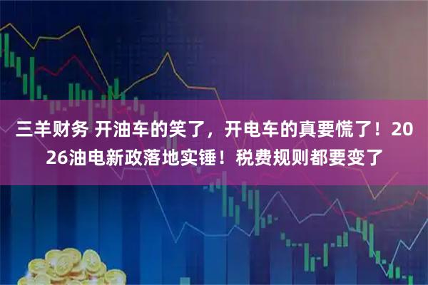 三羊财务 开油车的笑了，开电车的真要慌了！2026油电新政落地实锤！税费规则都要变了