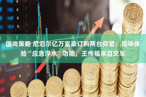 国尚策略 尼泊尔亿万富豪订购两台仰望：现场体验“应急浮水”功能，王传福亲自交车