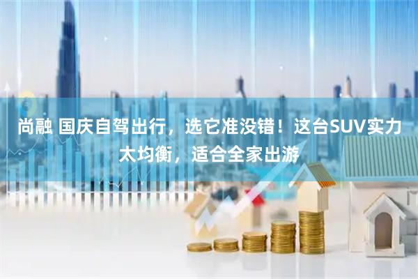 尚融 国庆自驾出行，选它准没错！这台SUV实力太均衡，适合全家出游