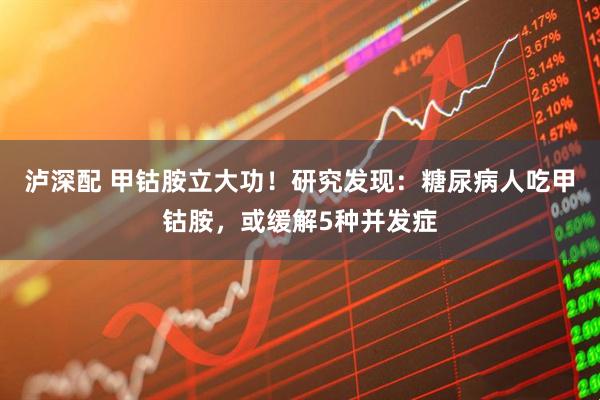 泸深配 甲钴胺立大功！研究发现：糖尿病人吃甲钴胺，或缓解5种并发症