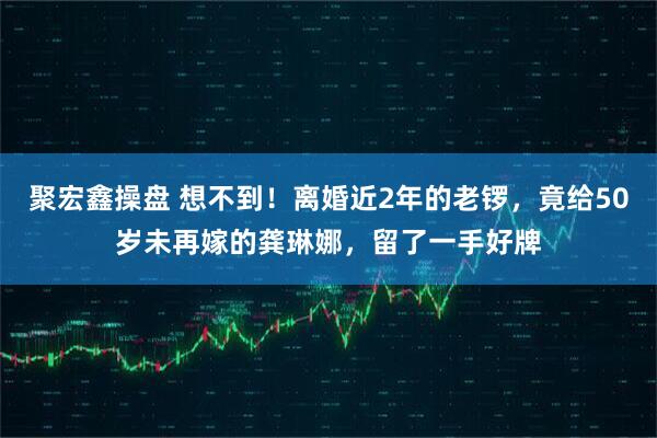 聚宏鑫操盘 想不到！离婚近2年的老锣，竟给50岁未再嫁的龚琳娜，留了一手好牌