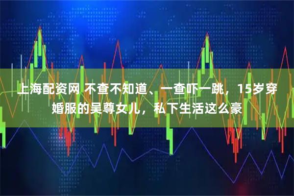 上海配资网 不查不知道、一查吓一跳，15岁穿婚服的吴尊女儿，私下生活这么豪