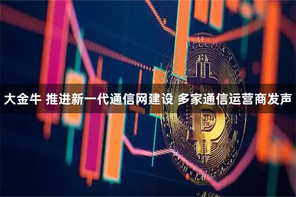 大金牛 推进新一代通信网建设 多家通信运营商发声