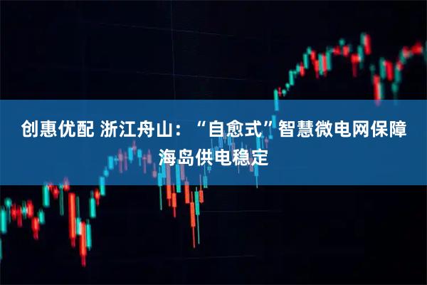 创惠优配 浙江舟山：“自愈式”智慧微电网保障海岛供电稳定