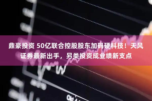 鼎豪投资 50亿联合控股股东加码硬科技！天风证券最新出手，另类投资成业绩新支点