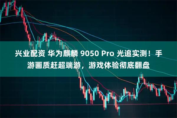 兴业配资 华为麒麟 9050 Pro 光追实测！手游画质赶超端游，游戏体验彻底翻盘