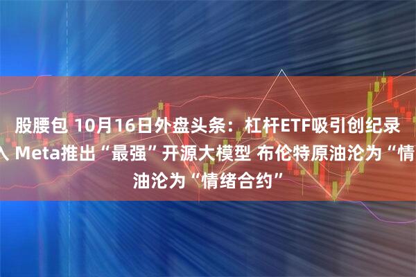 股腰包 10月16日外盘头条：杠杆ETF吸引创纪录资金流入 Meta推出“最强”开源大模型 布伦特原油沦为“情绪合约”