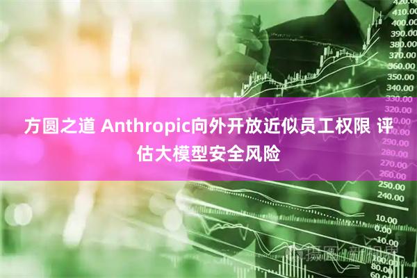 方圆之道 Anthropic向外开放近似员工权限 评估大模型安全风险
