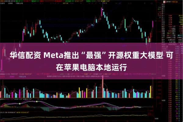 华信配资 Meta推出“最强”开源权重大模型 可在苹果电脑本地运行