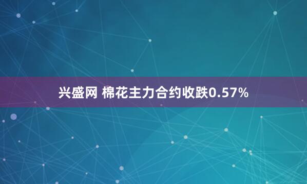兴盛网 棉花主力合约收跌0.57%