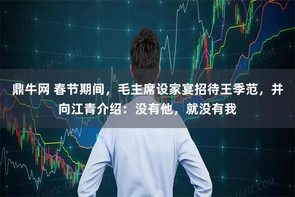 鼎牛网 春节期间，毛主席设家宴招待王季范，并向江青介绍：没有他，就没有我