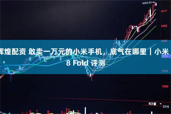 辉煌配资 敢卖一万元的小米手机，底气在哪里｜小米 18 Fold 评测