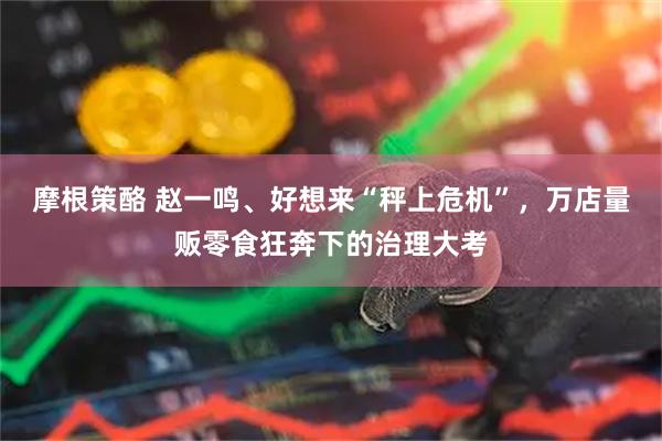 摩根策酪 赵一鸣、好想来“秤上危机”，万店量贩零食狂奔下的治理大考
