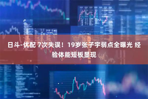 日斗-优配 7次失误！19岁张子宇弱点全曝光 经验体能短板显现