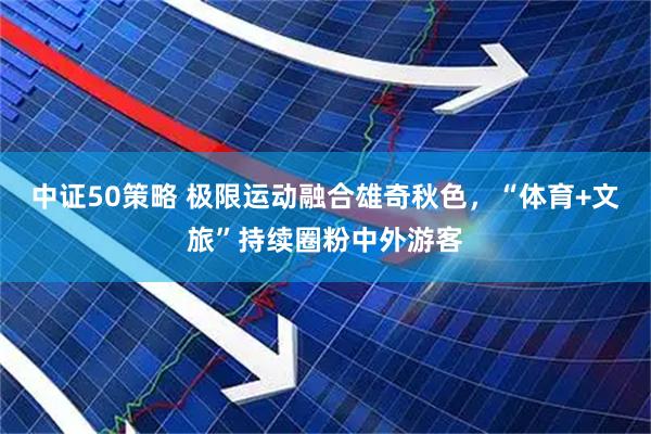 中证50策略 极限运动融合雄奇秋色，“体育+文旅”持续圈粉中外游客