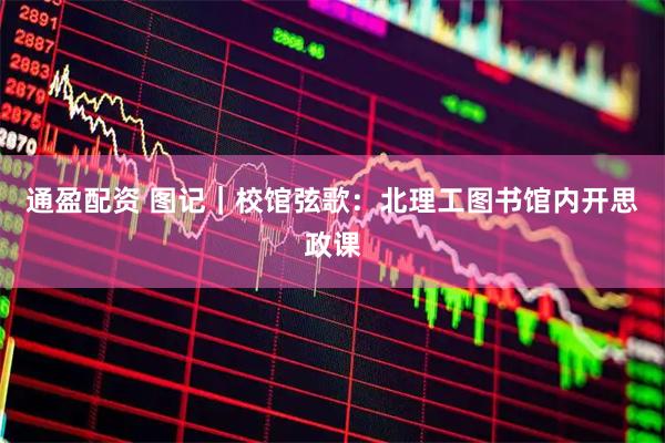 通盈配资 图记｜校馆弦歌：北理工图书馆内开思政课