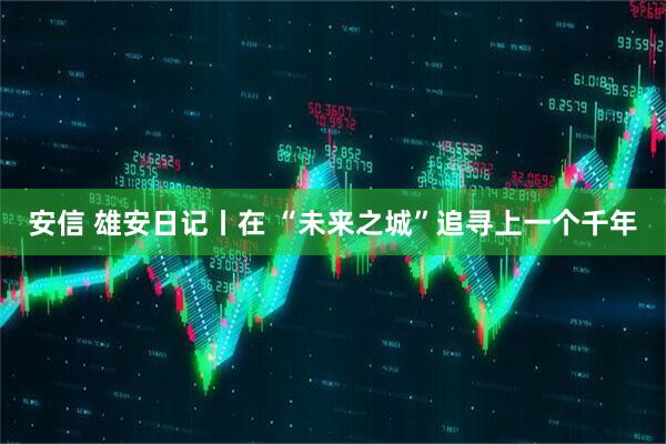 安信 雄安日记丨在 “未来之城”追寻上一个千年
