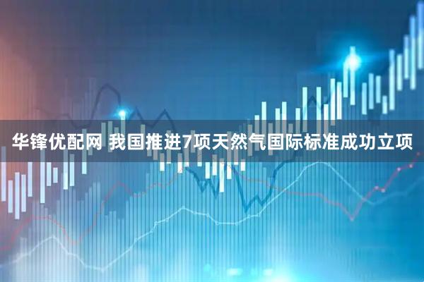 华锋优配网 我国推进7项天然气国际标准成功立项