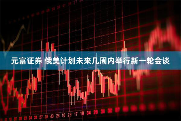 元富证券 俄美计划未来几周内举行新一轮会谈